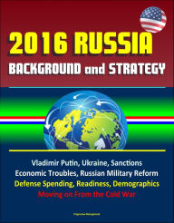 Title: 2016 Russia: Background and Strategy - Vladimir Putin, Ukraine, Sanctions, Economic Troubles, Russian Military Reform, Defense Spending, Readiness, Demographics, Moving on From the Cold War, Author: Progressive Management