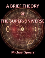 Title: A Brief Theory Of The Super-Universe, Author: Michael Spears