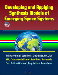 Title: Developing and Applying Synthesis Models of Emerging Space Systems: Military Small Satellites, DoD MILSATCOM, ISR, Commercial Small Satellites, Research, Cost Estimation and Acquisition, Launchers, Author: Progressive Management