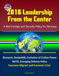 Title: 2016 Leadership From the Center: A New Foreign and Security Policy for Germany - Bismarck, Realpolitik, Evolution of Civilian Power, NATO, Emerging Defense Policy, Eurozone Migrant and Economic Crisis, Author: Progressive Management