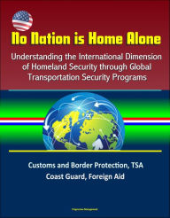 Title: No Nation is Home Alone: Understanding the International Dimension of Homeland Security through Global Transportation Security Programs - Customs and Border Protection, TSA, Coast Guard, Foreign Aid, Author: Progressive Management