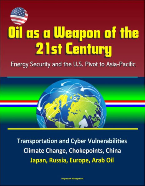 Oil as a Weapon of the 21st Century: Energy Security and the U.S. Pivot to Asia-Pacific - Transportation and Cyber Vulnerabilities, Climate Change, Chokepoints, China, Japan, Russia, Europe, Arab Oil