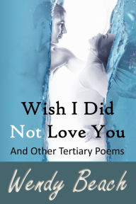 Title: Wish I Did Not Love You And Other Tertiary Poems, Author: Wendy Beach