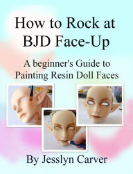 Title: How to Rock at BJD Face-Up: A Beginner's Guide to Painting Resin Doll Faces, Author: Jesslyn Carver