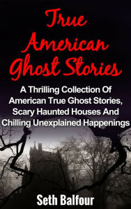 Title: True American Ghost Stories: A Thrilling Collection Of American True Ghost Stories, Scary Haunted Houses And Chilling Unexplained Happenings, Author: Seth Balfour