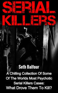 Title: Serial Killers: A Chilling Collection Of Some Of The Worlds Most Psychotic Serial Killers Cases: What Drove Them To Kill?, Author: Seth Balfour