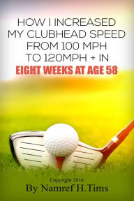 Title: How I Increased My Clubhead Speed From 100 mph to 120 mph + In Eight Weeks At Age 58, Author: Namref H. Tims