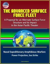 Title: The Advanced Surface Force Fleet: A Proposal for an Alternate Surface Force Structure and its Impact in the Asian Pacific Theater - Naval Expeditionary Amphibious Warfare, Power Projection, Sea Strike, Author: Progressive Management