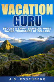 Title: Vacation Guru: Become a Savvy Traveler While Saving Thousands of Dollars, Author: J.B Rosenberg