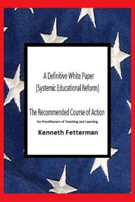 Title: A Definitive White Paper: Systemic Educational Reform (The Recommended Course of Action for Practitioners of Teaching and Learning), Author: Kenneth Fetterman