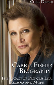 Title: Carrie Fisher Biography: The Legacy of Princess Leia, Rumors and More, Author: Chris Dicker