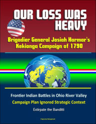 Title: Our Loss Was Heavy: Brigadier General Josiah Harmar's Kekionga Campaign of 1790 - Frontier Indian Battles in Ohio River Valley, Campaign Plan Ignored Strategic Context, Extirpate the Banditti, Author: Progressive Management