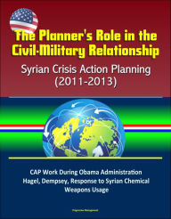 Title: The Planner's Role in the Civil-Military Relationship: Syrian Crisis Action Planning (2011-2013) - CAP Work During Obama Administration, Hagel, Dempsey, Response to Syrian Chemical Weapons Usage, Author: Progressive Management