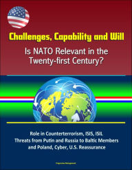 Title: Challenges, Capability and Will: Is NATO Relevant in the Twenty-first Century? Role in Counterterrorism, ISIS, ISIL, Threats from Putin and Russia to Baltic Members and Poland, Cyber, U.S. Reassurance, Author: Progressive Management