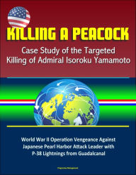 Title: Killing a Peacock: Case Study of the Targeted Killing of Admiral Isoroku Yamamoto - World War II Operation Vengeance Against Japanese Pearl Harbor Attack Leader with P-38 Lightnings from Guadalcanal, Author: Progressive Management