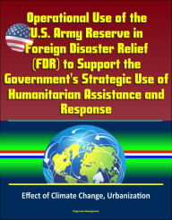 Title: Operational Use of the U.S. Army Reserve in Foreign Disaster Relief (FDR) to Support the Government's Strategic Use of Humanitarian Assistance and Response - Effect of Climate Change, Urbanization, Author: Progressive Management