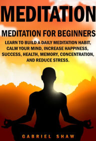 Title: Meditation: Meditation for beginners: Learn to build a daily meditation habit, calm your mind, increase happiness, success, health, memory, concentration and reduce stress., Author: Gabriel Shaw