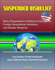 Title: Suspended Disbelief: Role of Department of Defense in Interagency Foreign Humanitarian Assistance and Disaster Response - Case Studies of Haiti Earthquake, Super Typhoon Haiyan Operation Damayan, Author: Progressive Management