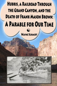 Title: Hubris, a Railroad Through the Grand Canyon, and the Death of Frank Mason Brown: A Parable for Our Time, Author: Wayne Schmidt