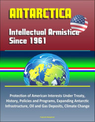 Title: Antarctica: Intellectual Armistice Since 1961 - Protection of American Interests Under Treaty, History, Policies and Programs, Expanding Antarctic Infrastructure, Oil and Gas Deposits, Climate Change, Author: Progressive Management