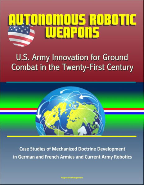 Autonomous Robotic Weapons: U.S. Army Innovation for Ground Combat in the Twenty-First Century - Case Studies of Mechanized Doctrine Development in German and French Armies and Current Army Robotics