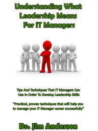 Title: Understanding What Leadership Means For IT Managers: Tips And Techniques That IT Managers Can Use In Order To Develop Leadership Skills, Author: Jim Anderson