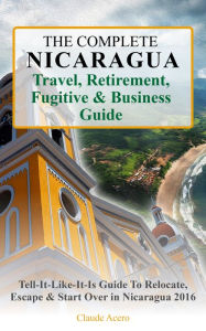 Title: The Complete Nicaragua Travel, Retirement, Fugitive & Business Guide The Tell-It-Like-It-Is Guide to Relocate, Escape & Start Over in Nicaragua 2018, Author: Claude Acero