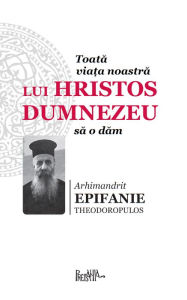 Title: Toata viata noastra lui Hristos Dumnezeu sa o dam, Author: Arhimandrit Epifanie Theodoropulos