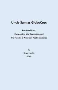 Title: Uncle Sam as Globocop: Immanuel Kant, Comparative War Aggression, and the Travails of America's Pax Democratica, Author: Gregory Larkin