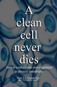 Title: A Clean Cell Never Dies: How to Conduct Your Own Experiment in Physical Immortality, Author: Walt F.J. Goodridge