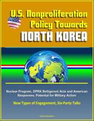 Title: U.S. Nonproliferation Policy Towards North Korea: Nuclear Program, DPRK Belligerent Acts and American Responses, Potential for Military Action, New Types of Engagement, Six-Party Talks, Author: Progressive Management