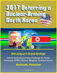 Title: 2017 Deterring a Nuclear-Arming North Korea: Kim Jong-un's Grand Strategy, China's North Korea Policy Challenge for Pacific Command, DPRK's Nuclear Weapons Technical Issues, Warheads, Plutonium, Author: Progressive Management