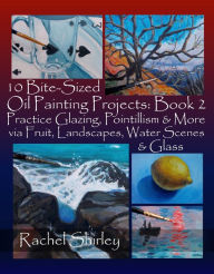 Title: 10 Bite-Sized Oil Painting Projects: Book 2: Practice Glazing, Pointillism and More via Fruit, Landscapes, Water Scenes and Glass, Author: Rachel Shirley