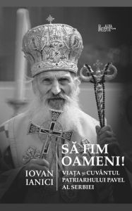 Title: Sa fim oameni!: Viata si Cuvantul Patriarhului Pavel al Serbiei, Author: Iovan Ianici