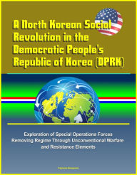 Title: A North Korean Social Revolution in the Democratic People's Republic of Korea (DPRK) - Exploration of Special Operations Forces Removing Regime Through Unconventional Warfare and Resistance Elements, Author: Progressive Management