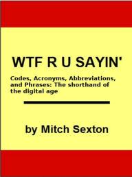 Title: WTF R U Sayin'? Codes, Acronyms, Abbreviations, and Phrases: The shorthand of the digital age, Author: Mitch Sexton