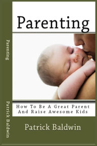 Title: Parenting: How To Be A Great Parent And Raise Awesome Kids, Author: Patrick Baldwin