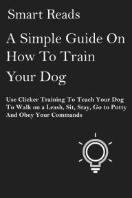 Title: A Simple Guide on How To Train Your Dog: Use Clicker Training to Teach Your Dog to Walk on a Leash, Sit, Stay, Go to Potty and Obey Your Commands, Author: SmartReads