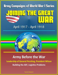 Title: Joining the Great War: April 1917 - April 1918, Army Campaigns of World War I Series - Army Before the War, Leadership of General Pershing, President Wilson, Building the AEF, Logistics Problems, Author: Progressive Management