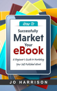 Title: How to Successfully Market your eBook: A Beginner's Guide to Marketing Your Self Published eBook, Author: Jo Harrison - Author Assistant
