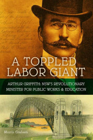 Title: A Toppled Labor Giant: Arthur Griffith: NSW's Revolutionary Minister for Public Works & Education, Author: Morris Graham