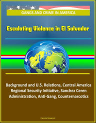 Title: Gangs and Crime in America: Escalating Violence in El Salvador, Background and U.S. Relations, Central America Regional Security Initiative, Sanchez Ceren Administration, Anti-Gang, Counternarcotics, Author: Progressive Management