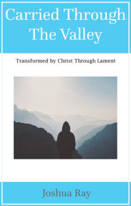 Title: Carried Through the Valley: Transformed by Christ Through Lament, Author: Joshua Ray