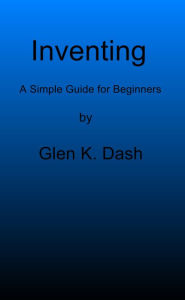 Title: Inventing: A Simple Guide For Beginners, Author: Glen K Dash