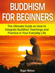 Title: Buddhism for Beginners: The Ultimate Guide on How to Integrate Buddhist Teachings and Practice in Your Everyday Life, Author: Roger Nelson