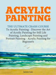 Title: Acrylic Painting: The Ultimate Crash Course To Acrylic Painting - Discover the Art of Acrylic Painting for Still Life, Author: James Lee