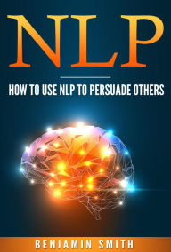 Title: Neuro Linguistic Programming: How To Use NLP To Persuade Others, Author: Benjamin Smith
