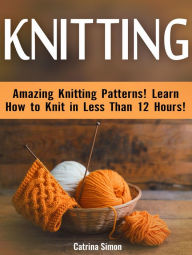 Title: Knitting: Amazing Knitting Patterns! Learn How to Knit in Less Than 12 Hours!, Author: Catrina Simon