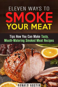 Title: Eleven Ways to Smoke Your Meat: Tips How You Can Make Tasty, Mouth-Watering Smoked Meat Recipes (Smoking and Grilling), Author: Ronald Austin