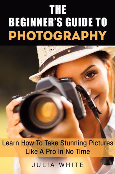 The Beginner's Guide To Photography: Learn How To Take Stunning Pictures Like A Pro In No Time (Photography Made Easy)